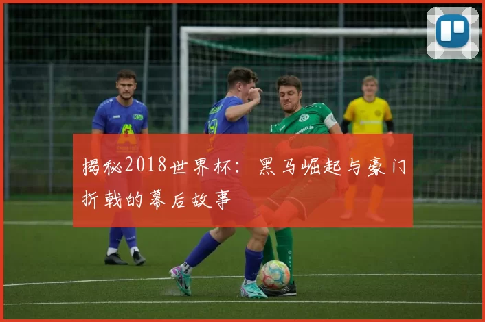 揭秘2018世界杯:黑马崛起与豪门折戟的幕后故事