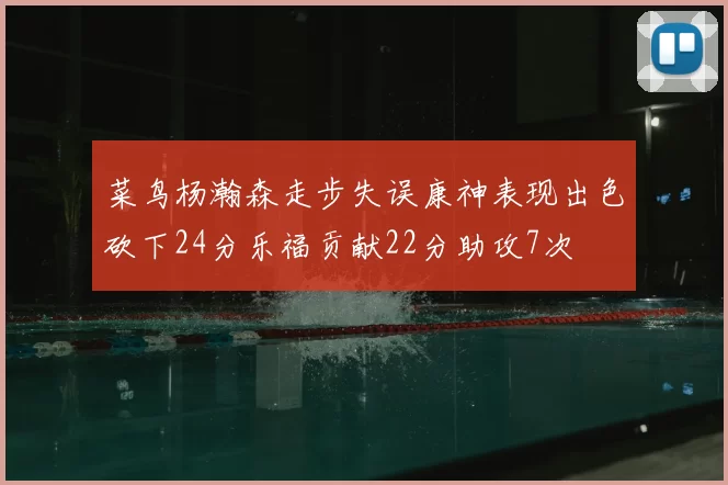 菜鸟杨瀚森走步失误康神表现出色砍下24分乐福贡献22分助攻7次
