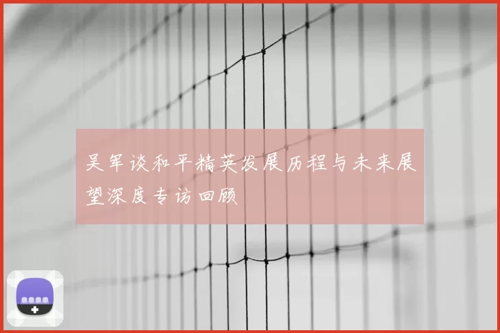 吴军谈和平精英发展历程与未来展望深度专访回顾