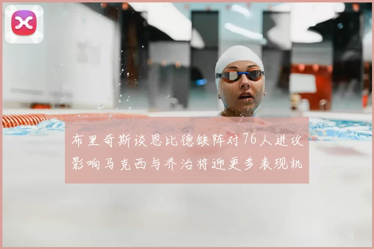 布里奇斯谈恩比德缺阵对76人进攻影响马克西与乔治将迎更多表现机会