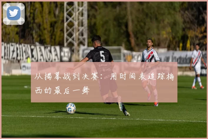 从揭幕战到决赛：用时间表追踪梅西的最后一舞