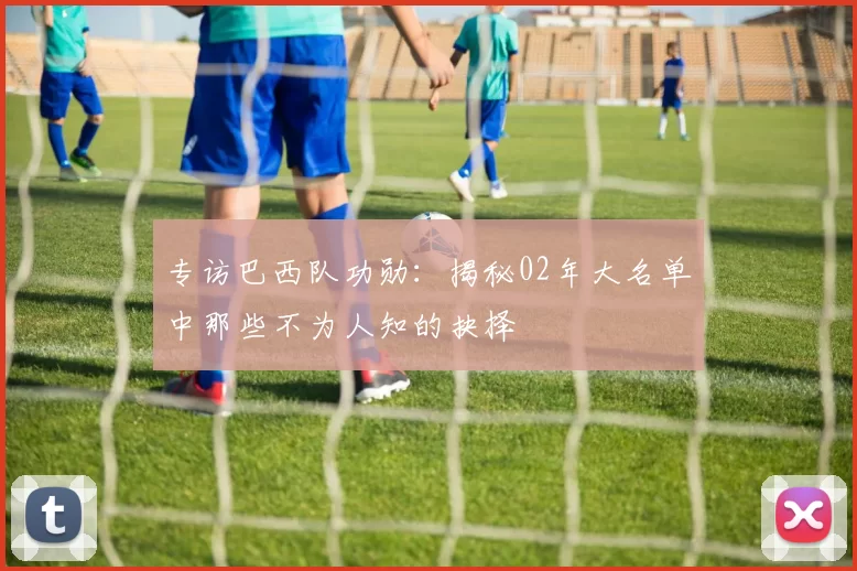 专访巴西队功勋:揭秘02年大名单中那些不为人知的抉择