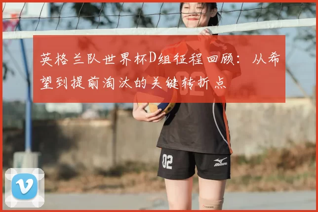 英格兰队世界杯D组征程回顾:从希望到提前淘汰的关键转折点