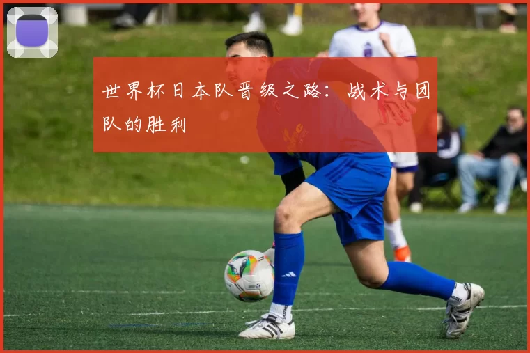 世界杯日本队晋级之路:战术与团队的胜利