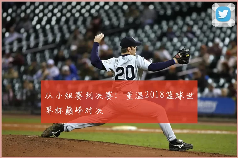 从小组赛到决赛:重温2018篮球世界杯巅峰对决