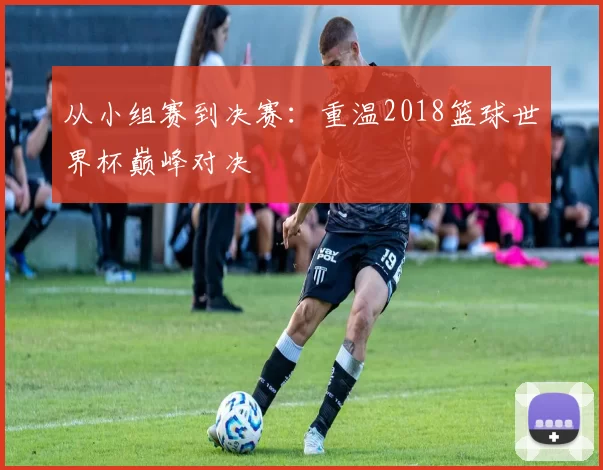 从小组赛到决赛:重温2018篮球世界杯巅峰对决
