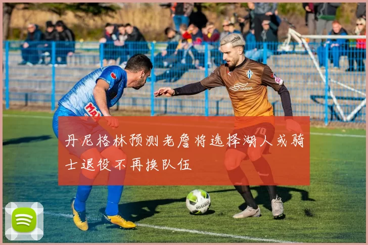 丹尼格林预测老詹将选择湖人或骑士退役不再换队伍