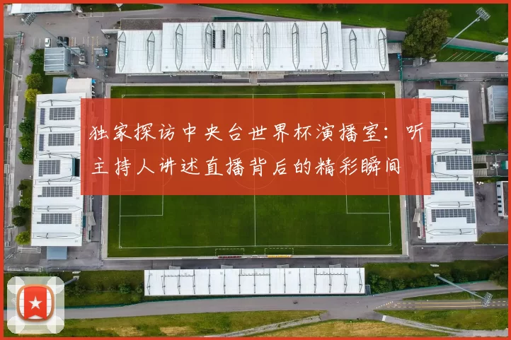 独家探访中央台世界杯演播室:听主持人讲述直播背后的精彩瞬间