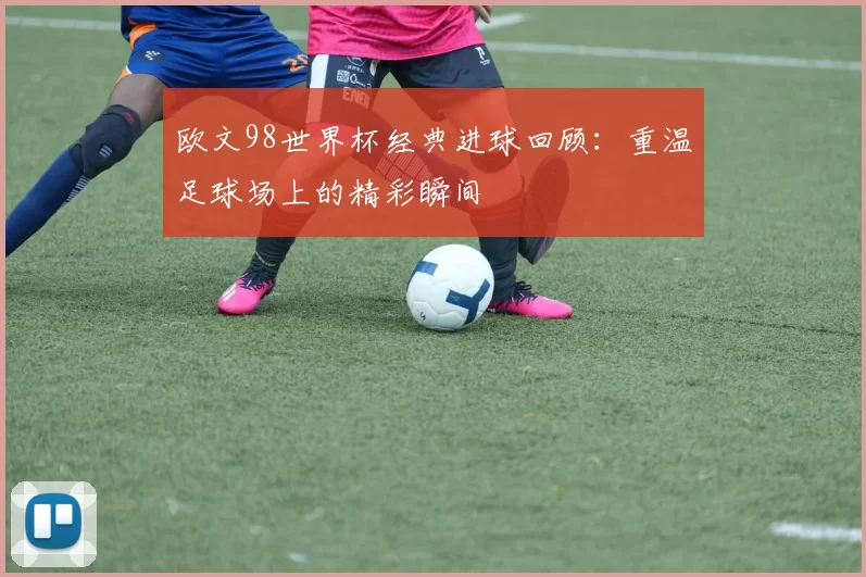 欧文98世界杯经典进球回顾:重温足球场上的精彩瞬间