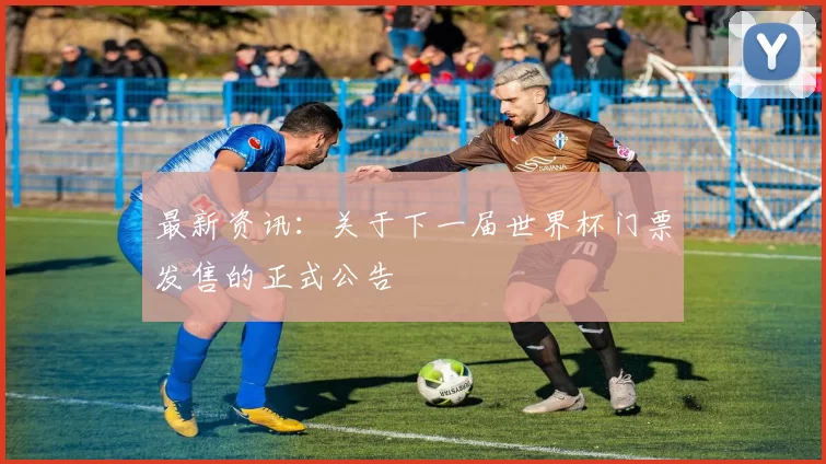 最新资讯:关于下一届世界杯门票发售的正式公告