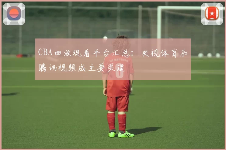 CBA回放观看平台汇总:央视体育和腾讯视频成主要渠道