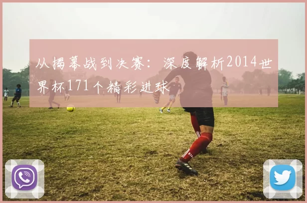 从揭幕战到决赛：深度解析2014世界杯171个精彩进球