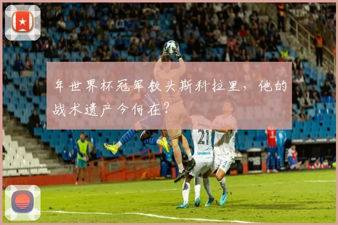 年世界杯冠军教头斯科拉里,他的战术遗产今何在?