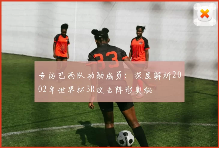 专访巴西队功勋成员:深度解析2002年世界杯3R攻击阵形奥秘