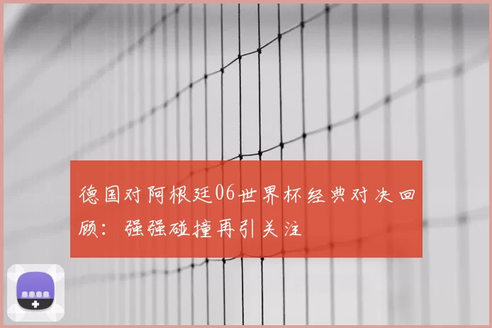 德国对阿根廷06世界杯经典对决回顾：强强碰撞再引关注