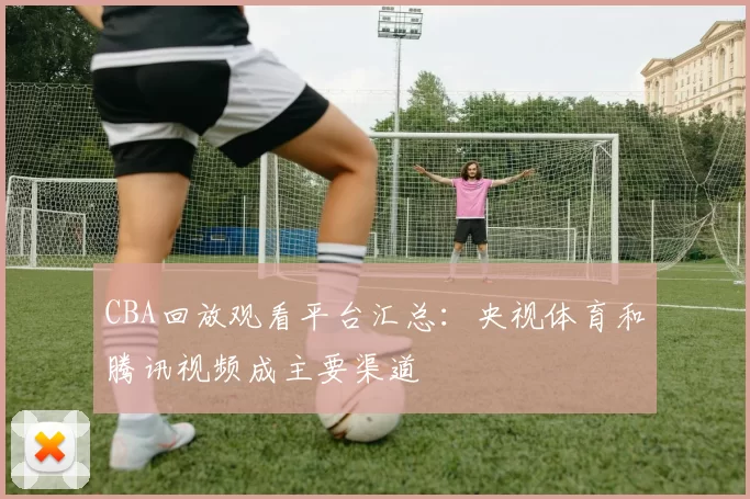 CBA回放观看平台汇总:央视体育和腾讯视频成主要渠道
