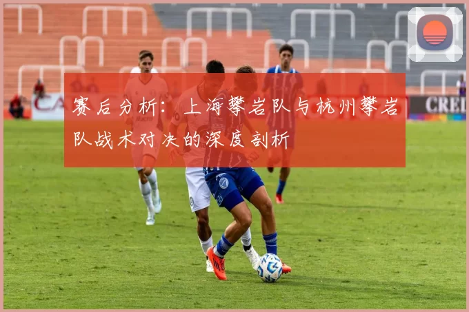 赛后分析:上海攀岩队与杭州攀岩队战术对决的深度剖析
