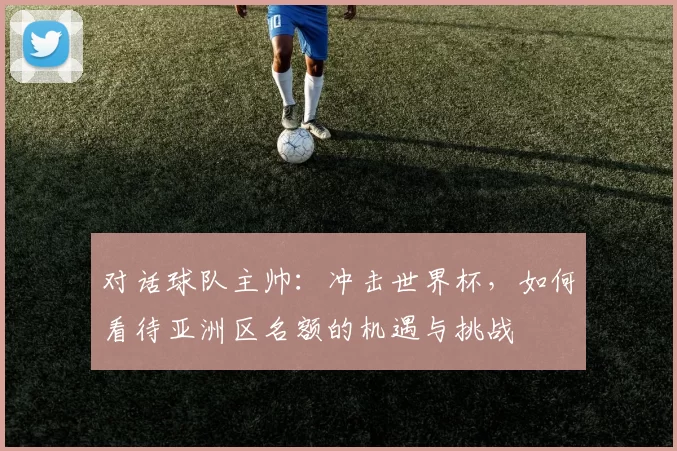 对话球队主帅：冲击世界杯，如何看待亚洲区名额的机遇与挑战