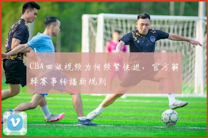 CBA回放视频为何频繁快进,官方解释赛事转播新规则