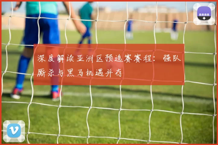 深度解读亚洲区预选赛赛程:强队厮杀与黑马机遇并存