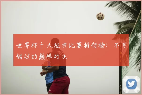 世界杯十大经典比赛排行榜:不可错过的巅峰对决