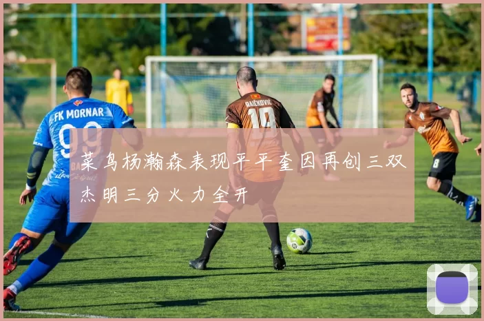菜鸟杨瀚森表现平平奎因再创三双杰明三分火力全开