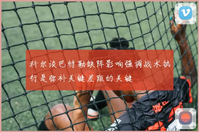 科尔谈巴特勒缺阵影响强调战术执行是弥补关键差距的关键