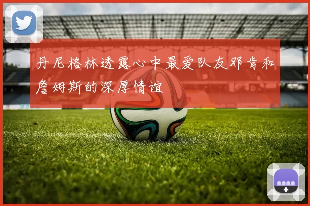 丹尼格林透露心中最爱队友邓肯和詹姆斯的深厚情谊