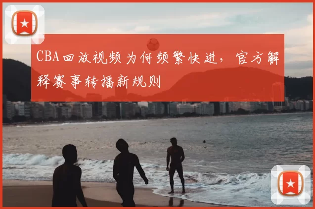 CBA回放视频为何频繁快进,官方解释赛事转播新规则
