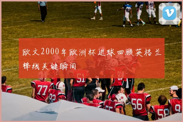 欧文2000年欧洲杯进球回顾英格兰锋线关键瞬间