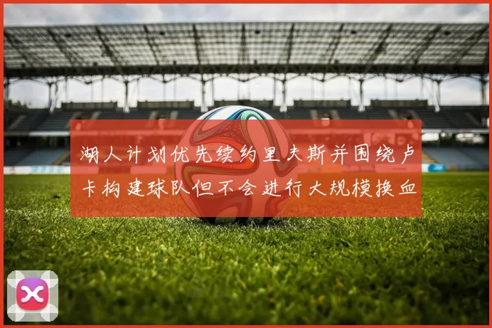 湖人计划优先续约里夫斯并围绕卢卡构建球队但不会进行大规模换血