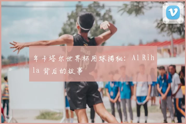 年卡塔尔世界杯用球揭秘:Al Rihla 背后的故事