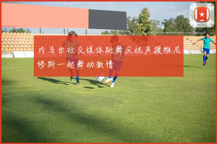 内马尔社交媒体跳舞庆祝声援维尼修斯一起舞动激情