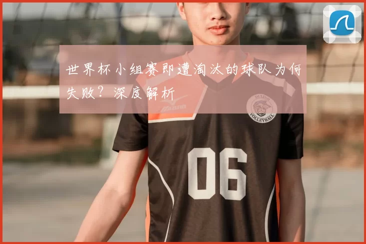 世界杯小组赛即遭淘汰的球队为何失败?深度解析