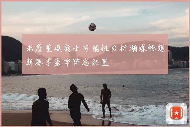 老詹重返骑士可能性分析湖媒畅想新赛季豪华阵容配置