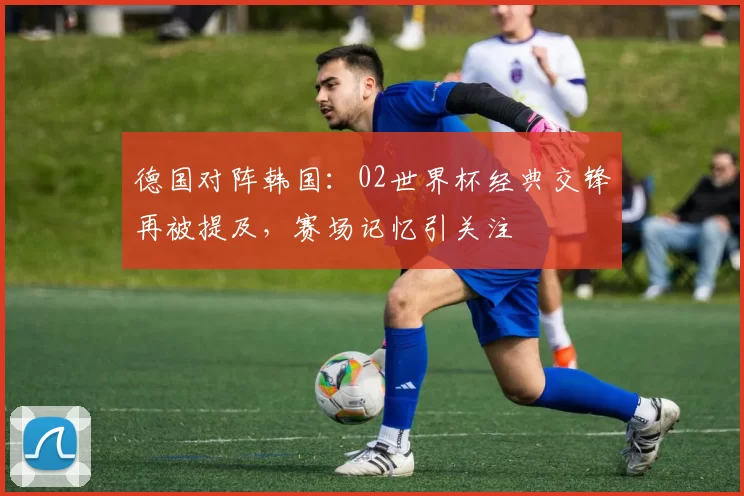 德国对阵韩国:02世界杯经典交锋再被提及,赛场记忆引关注