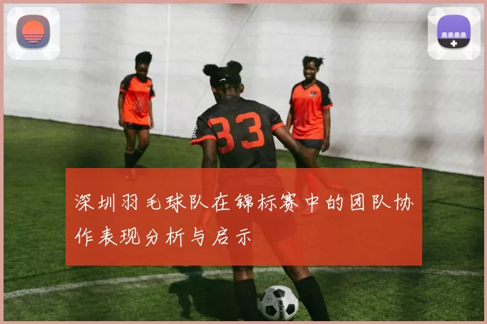 深圳羽毛球队在锦标赛中的团队协作表现分析与启示