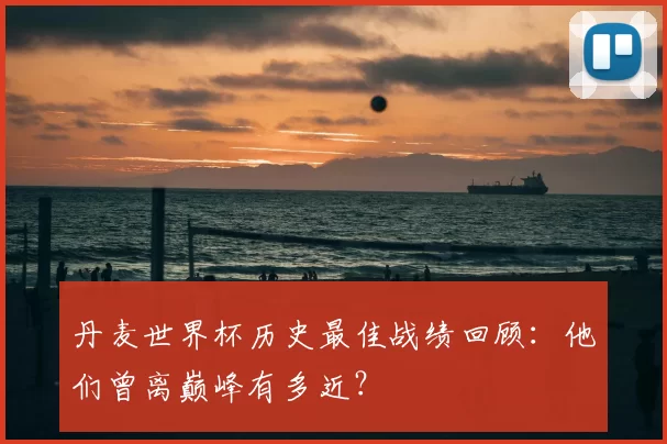 丹麦世界杯历史最佳战绩回顾:他们曾离巅峰有多近?