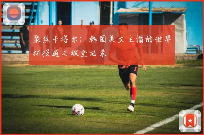 聚焦卡塔尔:韩国美女主播的世界杯报道之旅全记录