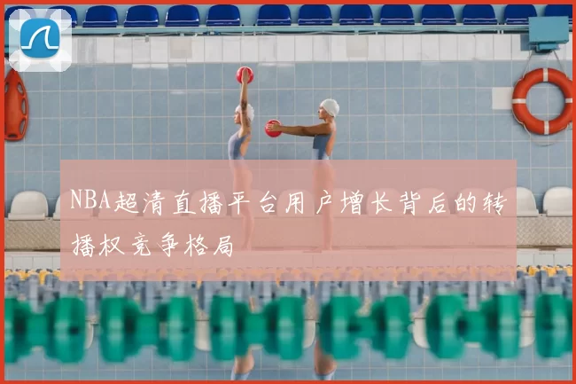 NBA超清直播平台用户增长背后的转播权竞争格局