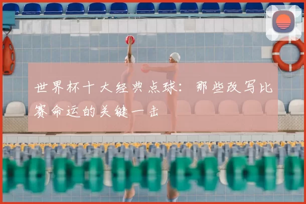 世界杯十大经典点球:那些改写比赛命运的关键一击