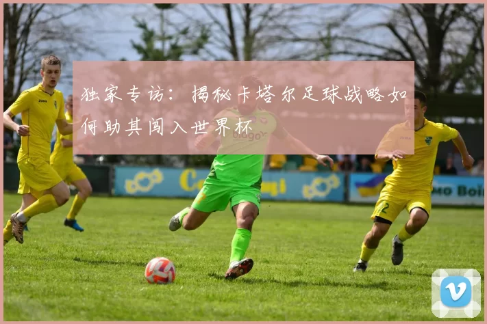 独家专访:揭秘卡塔尔足球战略如何助其闯入世界杯