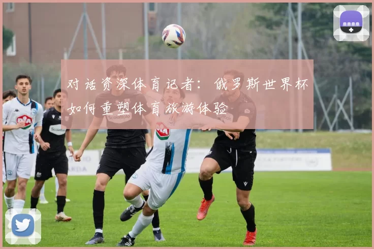 对话资深体育记者:俄罗斯世界杯如何重塑体育旅游体验