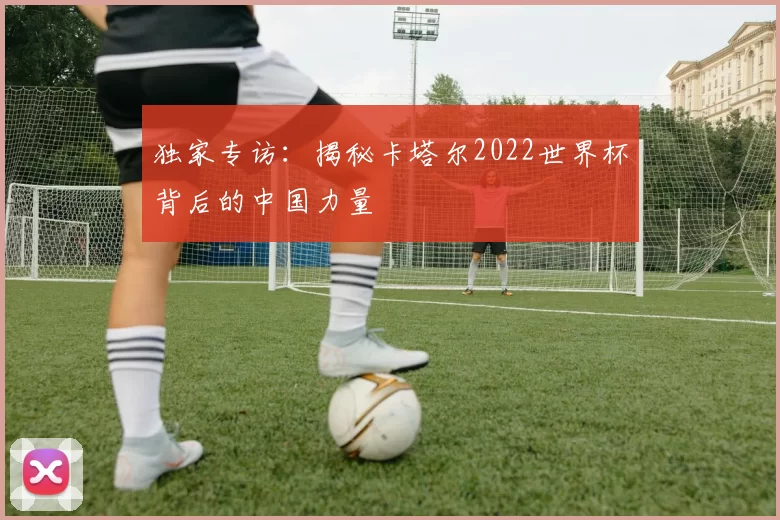 独家专访：揭秘卡塔尔2022世界杯背后的中国力量