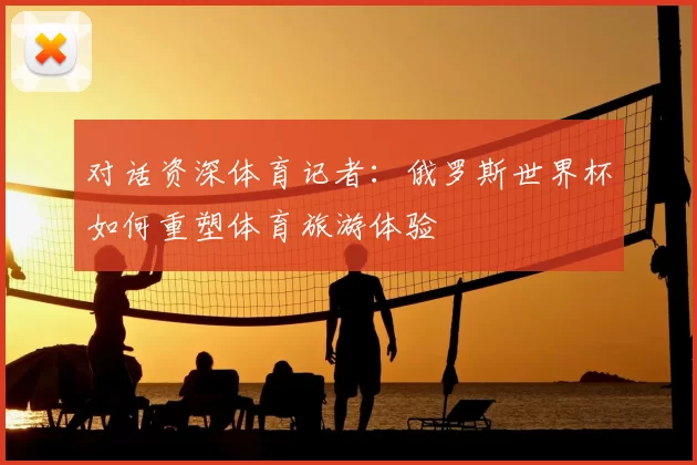 对话资深体育记者:俄罗斯世界杯如何重塑体育旅游体验
