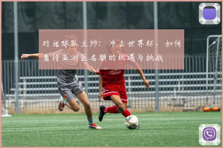 对话球队主帅:冲击世界杯,如何看待亚洲区名额的机遇与挑战