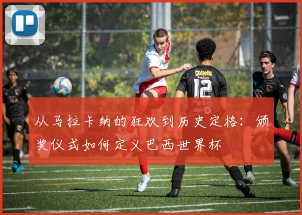 从马拉卡纳的狂欢到历史定格:颁奖仪式如何定义巴西世界杯