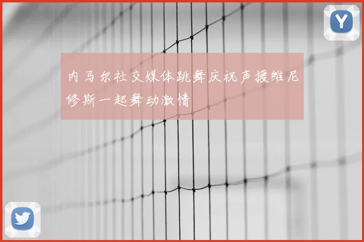 内马尔社交媒体跳舞庆祝声援维尼修斯一起舞动激情