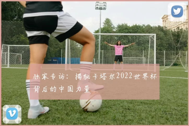 独家专访:揭秘卡塔尔2022世界杯背后的中国力量