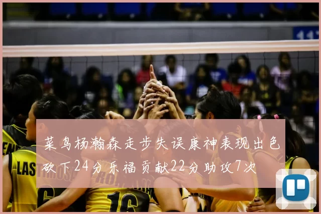 菜鸟杨瀚森走步失误康神表现出色砍下24分乐福贡献22分助攻7次
